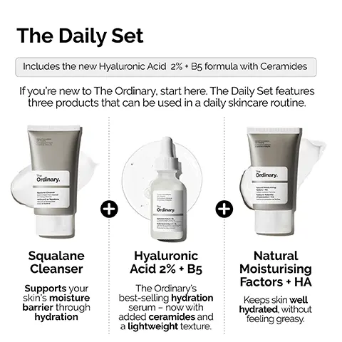 Image 1, ﻿ The Daily Set Includes the new Hyaluronic Acid 2% B5 formula with Ceramides If you're new to The Ordinary, start here. The Daily Set features three products that can be used in a daily skincare routine. Ordinary. Ordinary. Squalane Cleanser Supports your skin's moisture barrier through hydration + Ordinary Hyaluronic Acid 2% + B5 The Ordinary's best-selling hydration serum now with added ceramides and a lightweight texture. + Natural Moisturising Factors + HĂ Keeps skin well hydrated, without feeling greasy. Image 2, ﻿ STEP 1: PREP Squalane Cleanser Prep the skin with a moisturizing all-in-one cleanser. The Cical Formulations with integrity Ordinary. Squalane Cleanser Image 3, ﻿ STEP 2: TREAT Cinical Formulations mulations Ciniques The Ordinary. Acide Hyaluronique - Hyaluronic Acid 2% + B5 Apply a small amount for lightweight hydration with ceramides. Image 4, ﻿ STEP 3: SEAL Cus Natural Moisturizing Factors + HA Lock-in surface hydration. The Ordinary. Natural Moisturizing Factors HA Stace Hydration Forma Facteurs Naturels Hydratation HA Hydration de Surface Image 5, ﻿ Hyaluronic Acid 2% + B5 Now with added Ceramides Hydrates, plumps and smooths Improves the look of skin texture Skin is more elastic and supple Plumps to reduce the look of fine lines The Hydration Ordinary.
