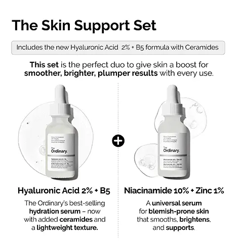 Image 1, The Skin Support Set Includes the new Hyaluronic Acid 2% + B5 formula with Ceramides This set is the perfect duo to give skin a boost for smoother, brighter, plumper results with every use. Ordinary. + Ordinary Hyaluronic Acid 2% + B5 The Ordinary's best-selling hydration serum - now with added ceramides and a lightweight texture. Niacinamide 10% + Zinc 1% A universal serum for blemish-prone skin that smooths, brightens, and supports. Image 2, ﻿ Hyaluronic Acid 2% + B5. NEW FORMULATION NOW WITH ADDED CERAMIDES Local Forations integrity • Provides immediate plumping hydration. • Hydrates to give softer, smoother skin. • Promotes supple skin with improved elasticity. • Reduces appearance of fine dry lines. Ordinary. Hyaluronic Acid 2% + B5 yaluronic Acid, Pro-Vitamin B5, and Ce Hydration Support Formula with Acide Hyaluronique 2% +B5 Une Formule qui Soutient l'Hydratation Peau avec de l'Acide Hyaluronique, de Provitamine B5 et des Céramides Image 3, ﻿ Hyaluronic Acid 2% + B5 Now with added Ceramides Hydrates, plumps and smooths Improves the look of skin texture Skin is more elastic and supple Plumps to reduce the look of fine lines The Hydration Ordinary. Image 4, ﻿ Niacinamide 10% + Zinc 1% Skin looks plumper & more supple Tone looks more even Strengthens barrier Skin looks more radiant Smooths skin appearance Reduction in look of fine lines and wrinkles The Uneven Tone & Congestion Ordinary. Image 5, ﻿ NIACINAMIDE 10% + ZINC 1% Multi- Layered Support HYALURONIC ACID 2% + B5 Cinical Formulations with Integrity The Ordinary. Niacinamide 10% Zinc 1 High-Strength Vitamin and Mineral Blemish Formula Niacinamide 10% Zinc 1% Formule Ultra-Vitaminée et Minerale contre les Imperfections Clinical Formulations with Integrity The Ordinary. Hyaluronic Acid 2%. B Aydration Support Formul Image 6, ﻿ The Ordinary's best-seller for blemish-prone skin. The Ordinary.