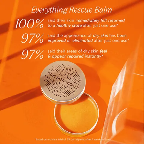 Image 1, Everything Rescue Balm 100% said their skin immediately felt returned to a healthy state after just one use* 97% said the appearance of dry skin has been improved or eliminated after just one use* 97% said their areas of dry skin feel & appear repaired instantly* TRUE BOTANICALS *Based on a clinical trial of 35 participants after 4 weeks of use Image 2, INGREDIENT SPOTLIGHT Everything Rescue Balm EUCALYPTUS OIL Restore irritated, distressed skin to a calm, smooth, and happy state SHEA BUTTER Helps protect skin's surface while locking in moisture CALENDULA Helps soothe and calm dry, chapped skin