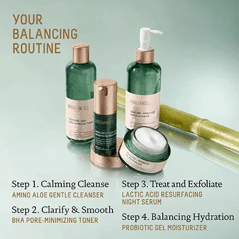 Image 1, YOUR BALANCING ROUTINE BIOSSANCE Step 1. Calming Cleanse AMINO ALOE GENTLE CLEANSER Step 2. Clarify & Smooth BHA PORE-MINIMIZING TONER Step 3. Treat and Exfoliate LACTIC ACID RESURFACING NIGHT SERUM Step 4. Balancing Hydration PROBIOTIC GEL MOISTURIZER Image 2, AMINO ALOE GENTLE CLEANSER LACTIC ACID RESURFACING NIGHT SERUM BHA PORE-MINIMIZING TONER W PROBIOTIC GEL MOISTURIZER