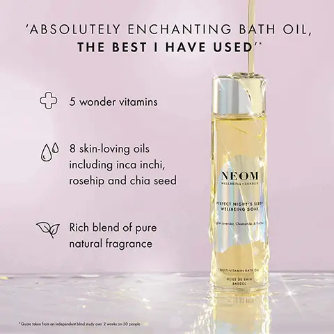 Image 1, ABSOLUTELY ENCHANTING BATH OIL, THE BEST I HAVE USED'* 00 5 wonder vitamins 8 skin-loving oils including inca inchi, rosehip and chia seed Rich blend of pure natural fragrance NEOM VILLBEING LONDON PERFECT NIGHT'S S WELLBEING SOAK *Quoteken from an independent bind sudy over 2 weeks on 50 people MULTIVITAMIN BATH HUILE DE BAIN BADCOL Image 2, ﻿ NEOM NEOM REAL LUXURY WELLBEING SOAK ELECT NIGHT'S SLEE WELLBEING SOAK VITAMIN BATH VITAMIN BATH LAIN BADEO 96% AGREED THAT THEIR SKIN FELT NOURISHED, SILKY SMOOTH AND SOFT AFTER JUST ONE USE* RADIOL "dependent bind study on 50 participants her one us Image 3, ﻿ SOAK IN WELLNESS NEOM NEOV PERFECT NGH WELLBEING REAL WILLING