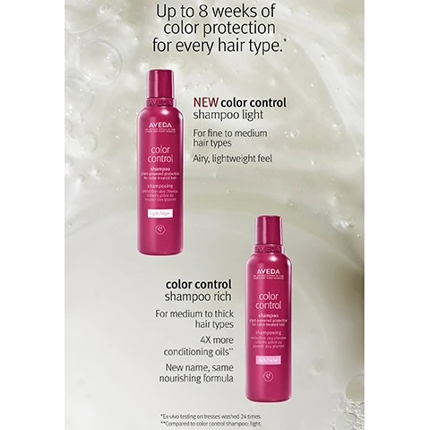 Image 1, up to 8 weeks of colour protection for every hair type. new colour control shampoo light - for fine to medium hair types. airy lightweight feel. colour control shampoo right - for medium to thick hair types. 4 times conditioning oils, new name, same formula. ex-vivo testing on tresses washed 24 times. compared to colour control shampoo - light. image 2, new colour control shampoo light - up to 8 weeks of color protection for fine to medium hair types. ex-vivo testing on tresses washed 24 times.