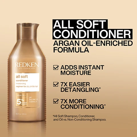 Image 1, all soft conditioner argan oil enriched formula. adds instant moisture, 7 times easier detangling, 7 times more conditioning. all soft shampoo, conditioner and oil vs non conditioning shampoo. image 2, all soft conditioner. argan oi and moisture complex, helps to moisturise and conditioner dry, brittle hair. image 3, 7 times smoother instantly. all soft, conditioner and oil vs non conditioning shampoo.
