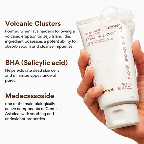 Image 3 - A hand holds a white tube of Innisfree Volcanic BHA Pore Cleansing Foam, with white foam visible at the top, and the tube itself displaying the text innisfree, VOLCANIC BHA PORE CLEANSING FOAM, FACIAL CLEANSING FOAM, MOUSSE PURIFIANTE VISAGE, NETTOIE + DÉSINCROUSTE LES PORES, 150 mL, 5.07 FL.OZ., while the image further includes descriptions for Volcanic Clusters: Formed when lava hardens following a volcanic eruption on Jeju Island, this ingredient possesses a potent ability to absorb sebum and cleanse impurities. BHA (Salicylic acid): Helps exfoliate dead skin cells and minimize appearance of pores. and Madecassoside: one of the main biologically active components of Centella Asiatica, with soothing and antioxidant properties. Image 4 - A white tube of Innisfree Volcanic BHA Pore Cleansing Foam stands next to two dark, textured volcanic rocks, with white foam visible at the bottom. Visible text includes KOREAN PORE CLEANSER, 96% felt this product gently cleanses impurities on the skin without irritation*, 96% felt like congested impurities within the pores are cleansed after usage*, 90% felt less secreted excess sebum on their skin after usage*, *Based on a 14-day independent consumer study on 30 women aged 20-35, innisfree Free, VOLCANIC BHA PORE CLEANSING FOAM™, FACIAL CLEANSING FOAM, MOUSSE PURIFIANTE VISAGE, CLEANSE + CLEAR PORES, NETTOIE + DÉSINCUSUSTE LES PORES, 150 mL, 5.07 FL.OZ. Image 5 - A white Innisfree Volcanic BHA Pore Cleansing Foam tube sits on a dark, foamy rock with a gradient orange background, featuring the text CLEANSE + PURIFY, Absorbs excess oils, Rich, creamy texture, Sulfate + Alcohol free, and on the tube: Innisfree, Volcanic BHA Pore Cleansing Foam, Facial Cleansing Foam, Mousse Purifiante Visage, Cleanse + Clear Pores, Nettoie + Désincrouste Les Pores, 150ml, 5.07 FL.OZ. Image 6 - An image displays two white tubes of Innisfree Volcanic BHA Pore Cleansing Foam overflowing with white foam against an orange background, featuring the question WHO IS THIS GOOD FOR? and three bullet points stating Those needing gentle exfoliation with pore-clearing action, Clogged pores + impurities, and Oily or acne-prone skin, with product text on the tubes reading VOLCANIC BHA PORE CLEANSING FOAM, FACIAL CLEANSING FOAM, MOUSSE PURIFIANTE VISAGE, CLEANSE + CLEAR PORES, NETTOIE + DESINCRUSTE LES PORES, innisfree, 150mL, 5.07 FL.OZ.