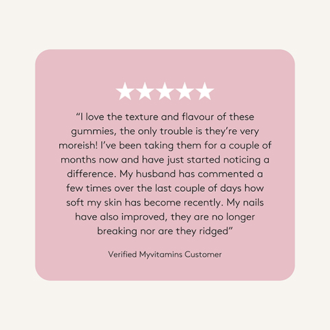 A light pink rounded rectangle displays five white stars and a customer review that reads I love the texture and flavour of these gummies, the only trouble is they’re very moreish! I’ve been taking them for a couple of months now and have just started noticing a difference. My husband has commented a few times over the last couple of days how soft my skin has become recently. My nails have also improved, they are no longer breaking nor are they ridged Verified Myvitamins Customer.
