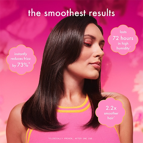The smoothest results.
              lasts 72 hours in high humidity*
              instantly reduces frizz by 73%*
              2.2 times smoother hair*
              * Clinically proven, after one use