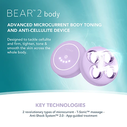 Image 1, ﻿BEARTM 2 body ADVANCED MICROCURRENT BODY TONING AND ANTI-CELLULITE DEVICE Designed to tackle cellulite and firm, tighten, tone & smooth the skin across the whole body. KEY TECHNOLOGIES 2 revolutionary types of microcurrent - T-SonicTM massage - Anti-Shock SystemTMM 2.0 - App-guided treatment Image 2, ﻿ FOREO SUPERCHARGED FIRMING BODY SERUM Anti-cellulite & tightening FOREO KEY INGREDIENTS Peach Resin - Caffeine - Squalane - Allantoin - HA Complex Image 3, ﻿ FODED TARGETED microcurrent for a more sculpted figure INCREASES production of collagen and elastin IMPROVES the look of cellulite by boosting lymphatic drainage STIMULATES microcirculation and skin renewal process Image 4, ﻿ CLINICAL RESULTS 100% of consumers reported firmer, softer & more nourished skin 97% of consumers reported improved cellulite, scarring & stretch marks 97% of consumers reported body looks more toned *Based on 3rd party clinical testing with 30 subjects, aged 18-46, over 28 days. Image 5, BEFORE AFTER Image 6, BEFORE AFTER