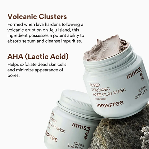 Image 4 - Two white Innisfree Super Volcanic Pore Clay Mask jars, one open showing the grey clay mask and the other closed, both resting on dark volcanic rocks, with text descriptions Volcanic Clusters Formed when lava hardens following a volcanic eruption on Jeju Island, this ingredient possesses a potent ability to absorb sebum and cleanse impurities. AHA (Lactic Acid) Helps exfoliate dead skin cells and minimize appearance of pores. and the product label text Innisfree SUPER VOLCANIC PORE CLAY MASK FACIAL MASK 100 mL 3.38 Fl.Oz. Image 5 - A white jar of Innisfree Super Volcanic Pore Clay Mask is shown with text displaying KOREAN PORE CLAY MASK, 93% felt that their pores are cleaned up after using the product*, 83% felt that dull, dead skin looks cleaned using the product*, 83% felt that their skin is less oily using the product*, *Based on a 14-day independent consumer study on 30 women aged 20-35, and on the jar: SUPER VOLCANIC PORE CLAY MASK FACIAL MASK innisfree 100 mL 3.38 Fl. Oz., with the innisfree logo present. Image 6 - A white jar of Innisfree Super Volcanic Pore Clay Mask, partially open showing grey clay mask inside, rests on dark brown volcanic rocks against a gradient brown background, with visible text including 8-IN-1 CLAY MASK, a numbered list of benefits: 1 Absorption of excess sebum, 2 Gentle exfoliation, 3 Improvement of skin texture, 4 Blackhead and whitehead removal, 5 Fine dust and impurities cleaning, 6 Deep pore cleansing, 7 Brightening, 8 Cooling sensation, and the product label text: SUPER VOLCANIC PORE CLAY MASK, FACIAL MASK, INNISFREE, 100 mL, 3.38 fl. oz. Image 7 - A person holds an Innisfree Super Volcanic Pore Clay Mask jar while a swatch of the mask is applied to their cheek, with text asking WHO IS THIS GOOD FOR? and listing benefits: Those needing gentle exfoliation & pore care, Oily or combination skin, Clogged pores & blackheads, plus the jar reads INNISFREE Super Volcanic Pore Clay Mask 100 mL 3.38 Fl.Oz.