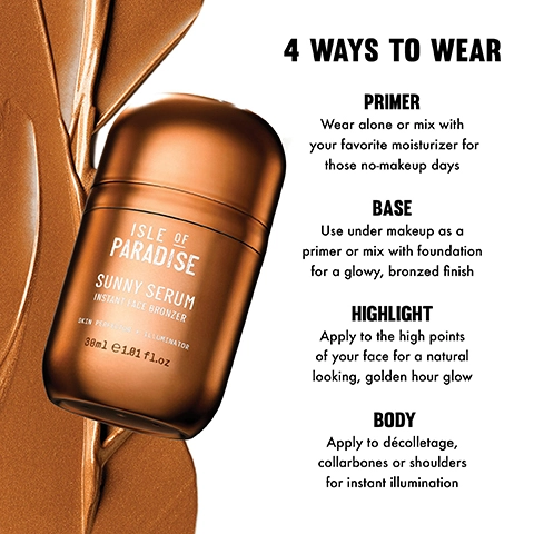 4 ways to wear. Primer, wear alone or mix with your favourite moisturizer for those no-makeup days. Base, use under makeup as a primer or mix with foundation for a glowy, bronzed finish. Highlight, apply to the high points of your face for a natural looking, golden hour glow. Body, apply to decolletage, collarbones or shoulder for instant illumination.