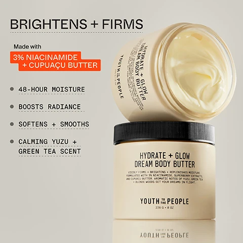 Image 1, brightens and firms. madce with 3% niacinamide and caouacu butter. 48 hour moisture, boosts radiance, softens and smooths, calming yuzu and green tea scent. image 2, 3% niacinamide = known to brighten uneven skin tone and support barrier function. cupuacu and jojoba butters = helps replenish and condition with firming moisture. superberry antioxidants = known to combat dullness and free radicals. image 2, ultra enriched, brightening, butter. image 3, proven to instantly boost hydration, deliver up to 48 hours of moisture and firm skin. 91% said skin feels intensely hydrated. stronger moisture barrier in 1 hour. based on bio instrumental measurements and a 58 person consumer test after 2 weeks of use. image 4, free to dream fragrance notes. dreamy = yuzu and green tea. calming = orange blossom and cardamon. grounding = blonde woods and amber. superfood and science. image 5, moisture rich cream. instensely hydrating, melts into skin, all day glow, non greasy. image 6, 1 = superfood and niacinamide body cleanser - purify and soften without stripping. 2 = 10% AHA plus yerba mate energy body scrub - smooth texture and brighten dull skin. 3 = hydrate and glow dream body butter - firm and seal in 48 hour moisture. image 7, clinically measured and consumer tested, mind your body - results you can see, scents that uplift. image 8, 100% repurposeable and reusable glass jar. FSC certified recyclable carton.