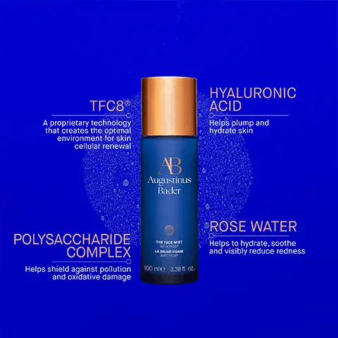 Image 1, TFC8R A proprietary technology that creates the optimal environment for skin. cellular renewal AB Augustinus Bader HYALURONIC ACID Helps plump and hydrate skin POLYSACCHARIDE COMPLEX Helps shield against pollution and oxidative damage THE FACE MIST MTH TRO LAUME VISAGE ФИТО ТРОВ 100 ml 3.38 fl. oz. ROSE WATER Helps to hydrate, soothe and visibly reduce redness Image 2, Step 1 Use morning and night after cleansing. spritz generously onto the face and neck AB Step 2 Follow with your Augustinus Bader skincare routine and use throughout the day on top of skincare and makeup, as needed Image 3, AB Augustinus Bader THE FACE MIST WITH TFC LA BRUME VISAGE AVEC TF 100 ml e 3.38 fl. oz. NEW The Face Mist HYDRATE. TONE. PROTECT. AB Augustinus Bader Image 4, The AB essentials 1. cleanse and soothe the cream cleansing gel 2. tone and exfoliate the essence 3. revitalize and refresh the eye cream 4. hydrate and renew the rich cream
