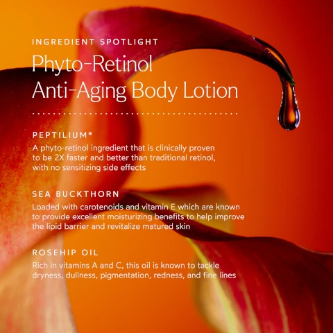 ingredient spotlight. phyto-retinol anti-aging body lotion. peptilium = a phyto-retinol ingredient that is clinically proven to be 2 times faster and better than traditional retinol, with no sensitizing side effects. sea buckthorn = loaded with carotenoids and vitamin e which are known to provide excellent moisturising benefits to help improve the lipid barrier and revitalize matured skin. rosehip oil = rich in vitamins a and c, this oil is known to tackle dryness, dullness, pigmentation, redness and fine lines.