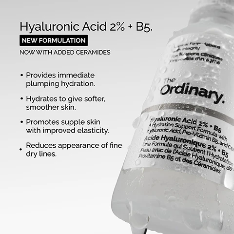 Image 1, hyaluronic acid 2% + B5. new formulation, now with added ceramides. provides immediate plumping hydration. hydrates to give softer, smoother skin. promotes supple skin with improved elasticity. reduces appearance of fine dry lines. image 2, key ingredients in hyaluronic acid 2% + B5. hyaluronic acid = five forms of hyaluronic acid work on different layers of the surface of the skin to hold water. ceramides = oil like molecules that combine to support the skin barrier helping to keep water in. pro-vitamin B5 - works within the skin moisture barrier to help maintain it. image 3, hyaluronic acid 2% +B5 now with added ceramides. hydrates, plumps and smooths. improves the look of skin texture. skin is more elastic and supple. plumps to reduce the look of fine lines