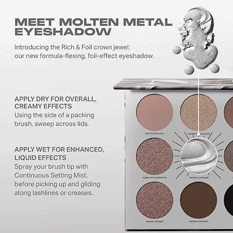 Image 1, MEET MOLTEN METAL EYESHADOW Introducing the Rich & Foil crown jewel: our new formula-flexing, foil-effect eyeshadow. APPLY DRY FOR OVERALL, CREAMY EFFECTS Using the side of a packing brush, sweep across lids. APPLY WET FOR ENHANCED, LIQUID EFFECTS Spray your brush tip with Continuous Setting Mist, before picking up and gliding along lashlines or creases. NVITATION ONLY GEM WITH BENEFITS GOING PLATIN MONEY MAKER CROWD CONTROL Image 2, RICH & FOILED EYESHADOW PALETTE Going Platinum