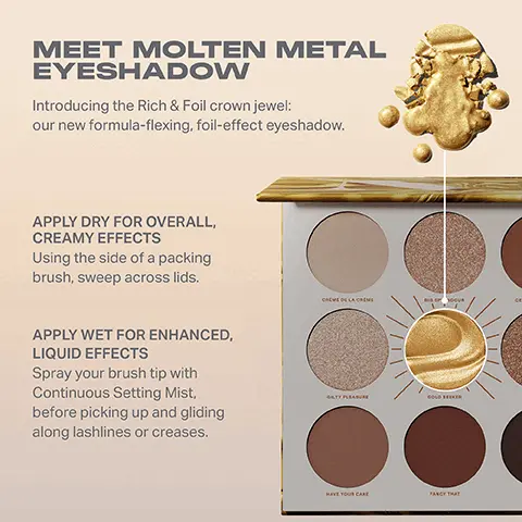 Image 1, MEET MOLTEN METAL EYESHADOW Introducing the Rich & Foil crown jewel: our new formula-flexing, foil-effect eyeshadow. APPLY DRY FOR OVERALL, CREAMY EFFECTS Using the side of a packing brush, sweep across lids. APPLY WET FOR ENHANCED, LIQUID EFFECTS Spray your brush tip with Continuous Setting Mist, before picking up and gliding along lashlines or creases. CREWED LAM GATY PLEASURE GOLD SEA HAVE YOUR CARE FANCY THAT Image 2, RICH & FOILED EYESHADOW PALETTE Gold Seeker