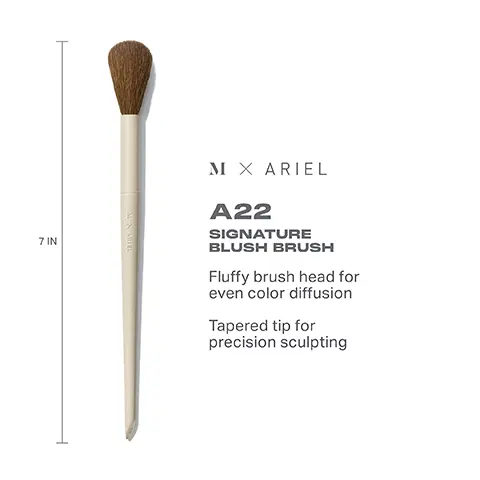 Image 1, 7 IN M X ARIEL A22 SIGNATURE BLUSH BRUSH Fluffy brush head for even color diffusion Tapered tip for precision sculpting Image 2, HOW TO CLEAN YOUR MORPHE X ARIEL MAKEUP BRUSHES (1) Wet bristles with warm water and a gentle cleanser. 2) Swirl bristles on the palm of your hand. (3) Rinse and repeat until water appears clear. 4) Gently squeeze out any excess moisture. 5) Reshape the bristles, then place the brush flat or upside down to air-dry. CAUTION: Avoid using hot water and wetting handles and ferrules.
