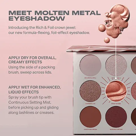 Image 1, MEET MOLTEN METAL EYESHADOW Introducing the Rich & Foil crown jewel: our new formula-flexing, foil-effect eyeshadow. APPLY DRY FOR OVERALL, CREAMY EFFECTS Using the side of a packing brush, sweep across lids. APPLY WET FOR ENHANCED, LIQUID EFFECTS Spray your brush tip with Continuous Setting Mist, before picking up and gliding along lashlines or creases. ON A PETAL-STILL NEPO CARVED LIFE ROSE TO FAME TRUSTUND FORTUNE Image 2, RICH & FOILED EYESHADOW PALETTE Rose to Fame