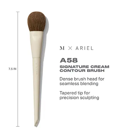 Image 1, 7.5 IN MARIEL M X ARIEL A58 SIGNATURE CREAM CONTOUR BRUSH Dense brush head for seamless blending Tapered tip for precision sculpting Image 2, HOW TO CLEAN YOUR MORPHE X ARIEL MAKEUP BRUSHES (1) Wet bristles with warm water and a gentle cleanser. 2) Swirl bristles on the palm of your hand. (3) Rinse and repeat until water appears clear. 4) Gently squeeze out any excess moisture. 5) Reshape the bristles, then place the brush flat or upside down to air-dry. CAUTION: Avoid using hot water and wetting handles and ferrules.