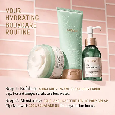 Image 1, YOUR HYDRATING BODYCARE ROUTINE BANCE QUALANE-CAFFEINE BODY CREA BIOSSANC SOCALARE-ENDING BIOSSANCE 100% SQUALANE OIL Step 1: Exfoliate SQUALANE + ENZYME SUGAR BODY SCRUB Tip: For a stronger scrub, use less water. Step 2: Moisturize SQUALANE + CAFFEINE TONING BODY CREAM Tip: Mix with 100% SQUALANE OIL for a hydration boost. Image 2, 0 OD 0 0 O 0 00 BIOSSANCE: 100% SQUALANE OIL Derived O Body Face, H cophage ch છે IMMEDIATELY 95% agree skin felt instantly hydrated1 AFTER 2 WEEKS 93% agree skin is more nourished and hydrated' AFTER 5 WEEKS 100% showed an increase in cell renewal rate2 Based on a 28 day consumer study of 84 female subjects. oges 18-54, after twice daily use Based on a 5 week clinical study of 35 subjects, ages 13-54, efter twice daily use Image 3, Unscented SQUALANE. CAFFEINE TONING BODY CREAM CTVMrume AFTER 3 WEEKS 100% agree their skin feels nourished' 100% agree their skin appears more toned' 100% agree their skin appears more firm1 CANCE Based on a 21 day consumer study of 38 female subjects. oges 20-55. after twice daily use