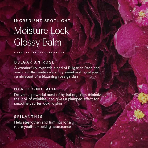 ingredient spotlight. moisture lock glossy balm. bulgarian rose = a wonderfully hypnotic blend of bulgarian rose and warm vanilla creates a slightly sweet and floral scent, reminiscent of a blooming rose garden. hyaluronic acid = delivers a powerful burst of hydration, helps minimize the look of wrinkles and gives a plumped effect for smoother, softer looking skin. spilanthes = help strengthen and firm lips for a more youthful looking appearance.