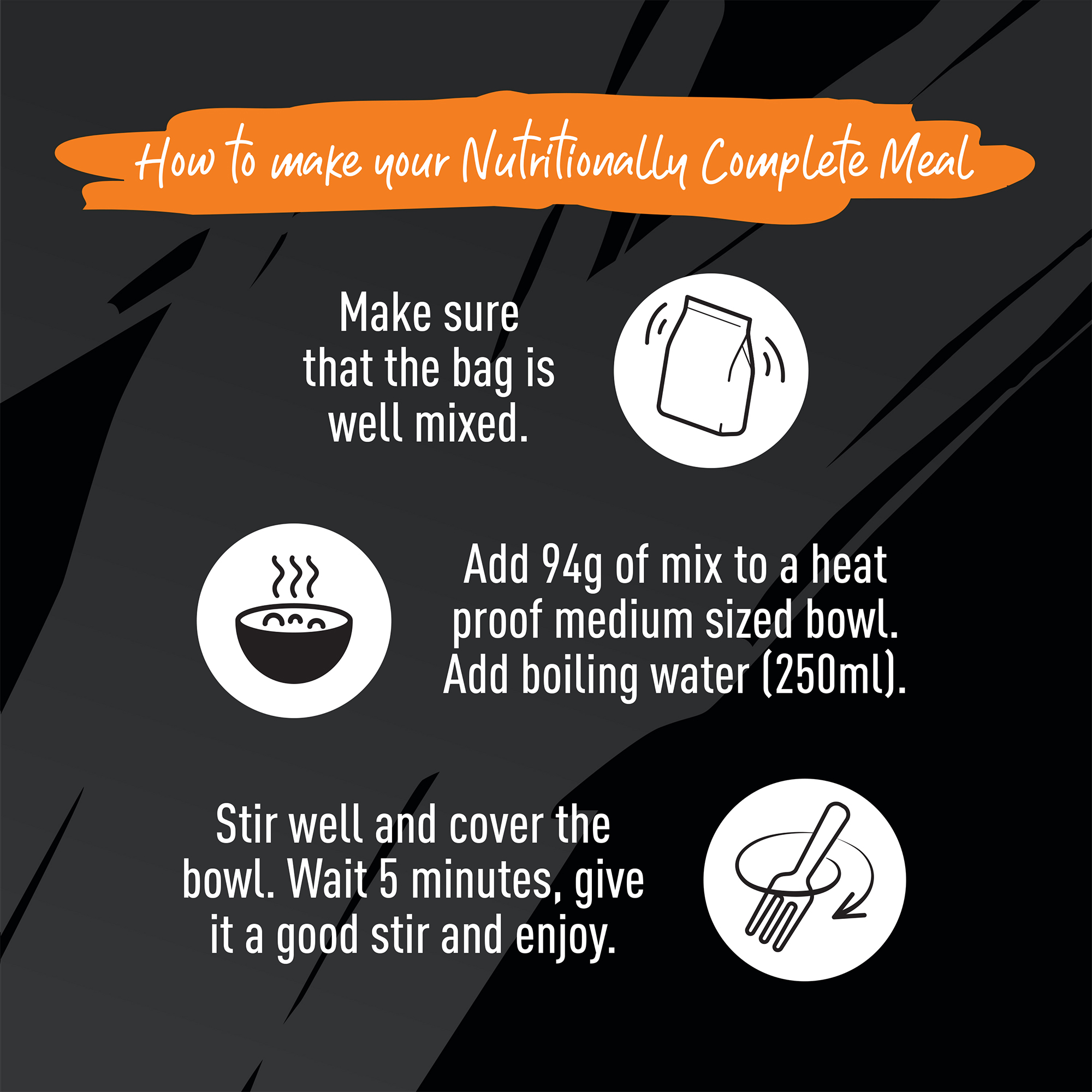 How to make your Nutritionally Complete Meal. Make sure the bag is well mixed. Add 94g of mix to a heat proof medium sized bowl. Add boiling water (250ml). Stir well and cover the bowl. Wait 5 minutes, give it a good stir and enjoy.