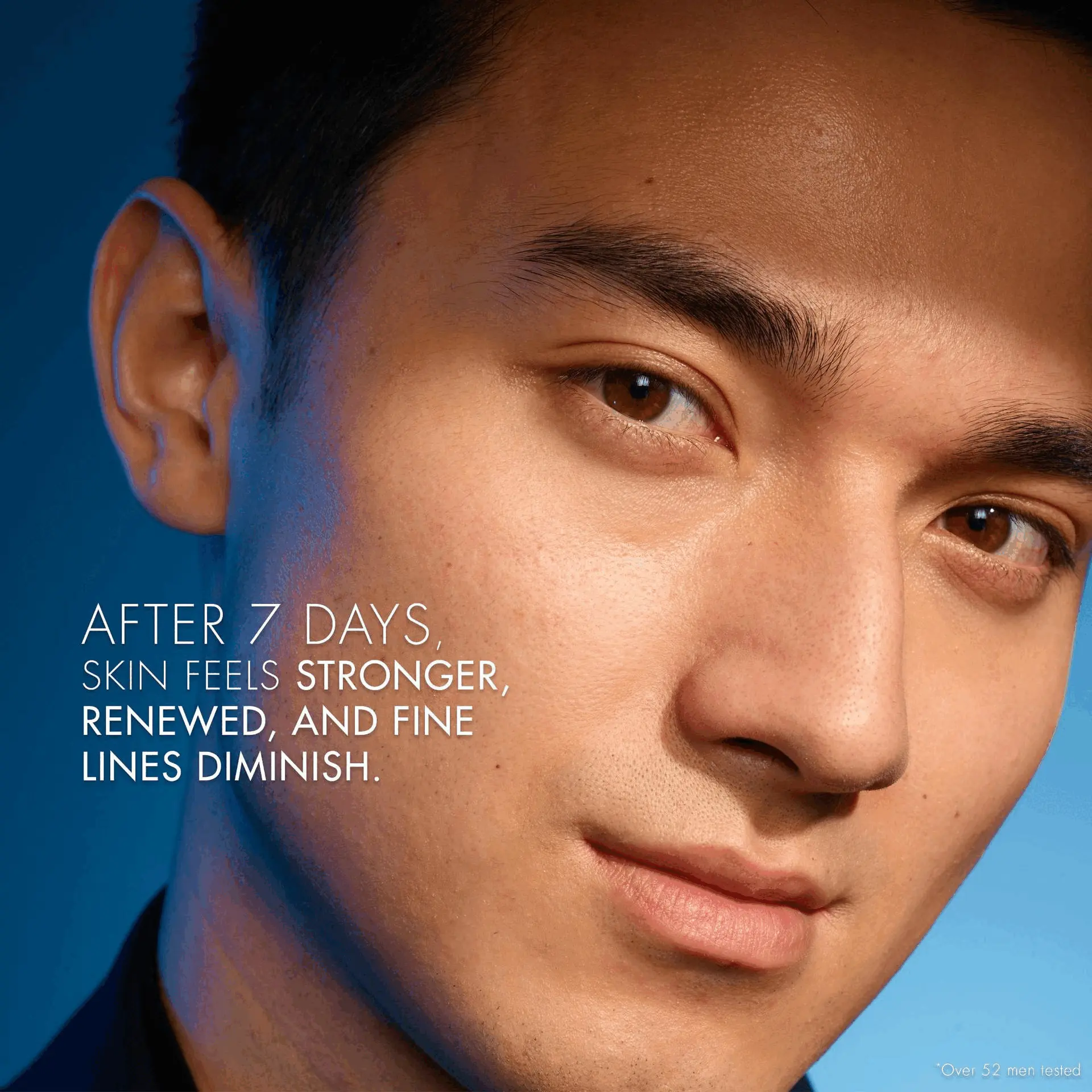 AFTER 7 DAYS.
SKIN FEELS STRONGER,
RENEWED, AND FINE
LINES DIMINISH.
*Over 52 men tested ENRICHED WITH UNIQUE INGREDIENTS SUCH AS GLYCOLIC
AND SALICYLIC ACIDS, AND NUTRIENT-RICH LIFE PLANKTON
SOURCED IN FRENCH PYRÉNÉES THERMAL SOURCES.