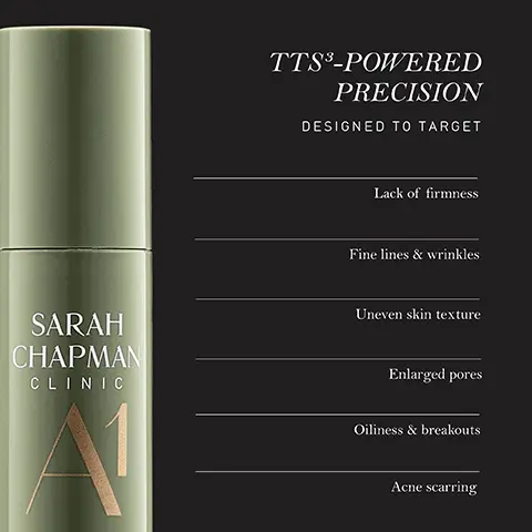 Image 1 - A green cosmetic product bottle is labeled SARAH CHAPMAN CLINIC A1 with the headings TTS³-POWERED PRECISION and DESIGNED TO TARGET followed by a list that includes: Lack of firmness, Fine lines & wrinkles, Uneven skin texture, Enlarged pores, Oiliness & breakouts, Acne scarring.
              Image 2 - Image of a green skincare product bottle labeled SARAH CHAPMAN CLINIC A1 with text that states TTS³-POWERED PRECISION CLINICALLY PROVEN TO followed by four bullet points: Smooth and even skin texture, Improve skin elasticity, Boost skin firmness, and Reduce wrinkle depth, with a note about results based on an independent clinical instrumental trial.
              Image 3 - A woman with smooth skin is shown lightly touching her face, with text that states WITH DAILY APPLICATION 100% said skin tolerated product well 100% said skin barrier felt supported.
              Image 4 - A creamy beige swirl is displayed on a dark background, with visible text that includes: THE POWER OF TTS®, BIOAVAILABLE DEEP DELIVERY, Up to 12x more actives delivered Up to 20x more effective, SYNERGISTIC INGREDIENT PAIRINGS, Stronger performance from hero actives Prolonged effects for long-term skin health, BIOMIMETIC LAMELLAR EMULSION, Natural compatibility with the skin Reinforced skin barrier function.
              Image 5 - An upright green cosmetic container is displayed on a reflective surface, featuring text that reads vegan formula with 100% natural fragrance, airless pump technology designed to protect and preserve formula efficacy, and 100% recyclable packaging thats easy to dispose of responsibly.
              Image 6 - A green bottle of serum labeled Sarah Chapman Clinic A1 Vitamin A Power with text indicating it contains two forms of vitamin A to boost collagen and elastin, stimulate cell renewal, minimize sebum production, and enhance skin regeneration.