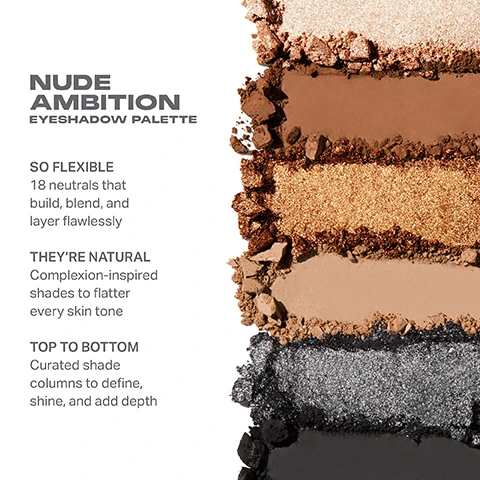 Image 1, nude ambition eyeshadow palette. so flexiable 18 neutrals that build, blend and layer flawlessly. they're natural = complexion inspired shades to flatter every skin tone. top to bottom curated shade columns to define, shine and add depth. image 2, nude ambition eyeshadow palette. image 3, swatches of untouchable, sheer ambition, headline nudes, in the flesh, raw talent, laid bare, silver streaking, unrated and gold digger on three different skin tones. image 4, swatches of sunset strip, nudesflash, brazen, body of work, best assets, showoff, all access, naked eye and lights off on three different skin tones