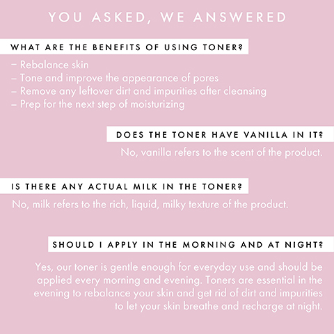 you asked, we answered. what are the benefits of using toner? rebalance skin, tone and improve the appearance of pores, remove any leftover dirt and impurities after cleansing, prep for the next step of moisturising. does the toner have vanilla in it? no, vanilla refers to the scent of the product. is there any actual milk in the toner? no, milk refers to the rich, liquid, milky texture of the product. should i apply in the morning and at night? yes, our toner is gentle enough for everyday use and should be applied every morning and evening. toners are essential in the evening to rebalance your skin and get rid of dirt and impurities to let your skin breathe and recharge at night.