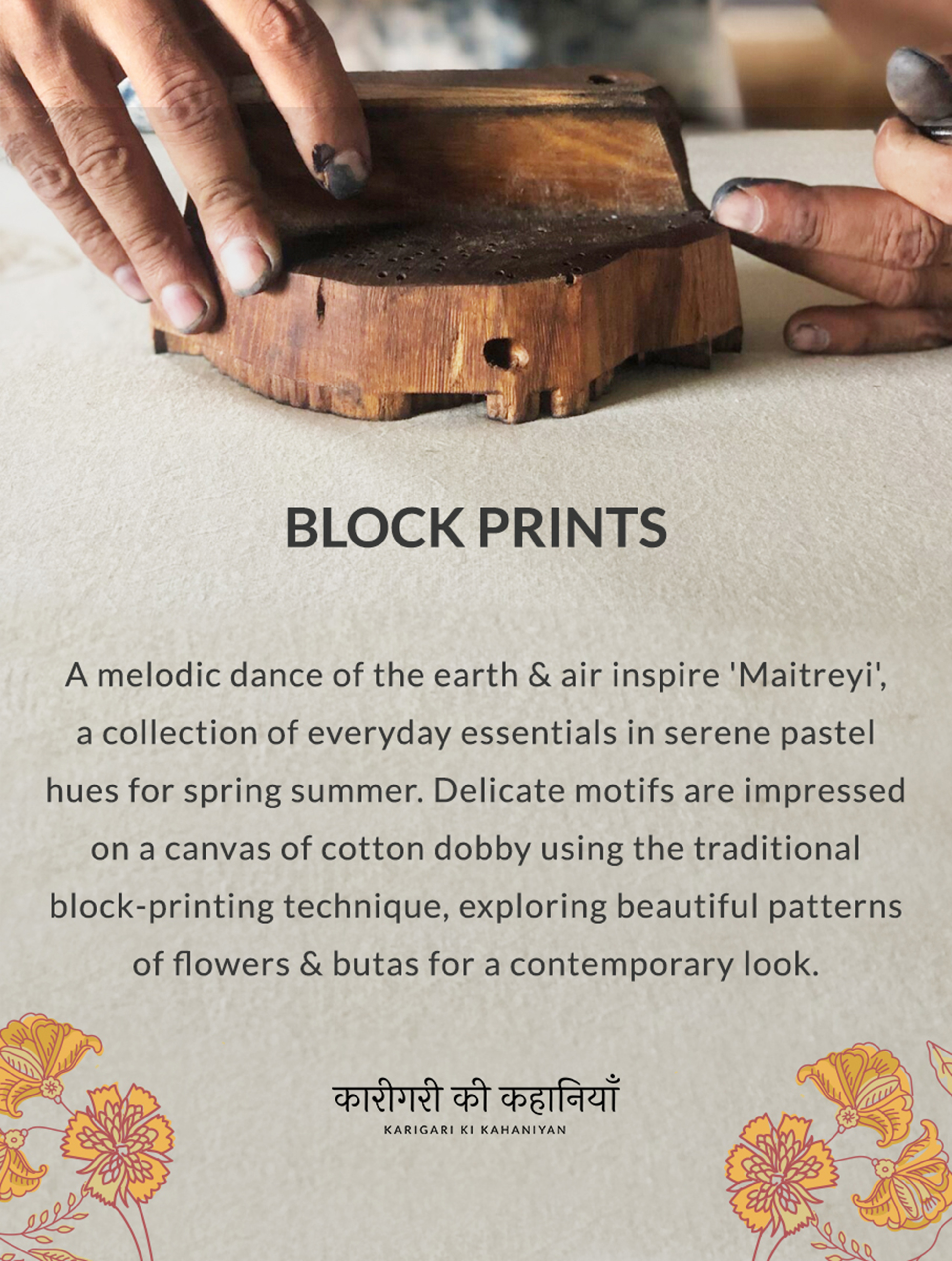 BLOCK PRINTS A melodic dance of the earth & air inspire 'Maitreyi, a collection of everyday essentials in serene pastel hues for spring summer. Delicate motifs are impressed on a canvas of cotton dobby using the traditional block-printing technique, exploring beautiful patterns of flowers & butas for a contemporary look.