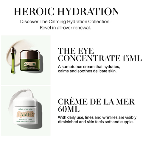 heroic hydration. discover the calming hydration collection. revel in all over renewal. the eye concentrate 15ml - a sumptuous cream that hydrates, calms and soothes delicate skin. creme de la mer 60ml - with daily use, lines and wrinkles are visibly diminished and skin feels soft and supple.