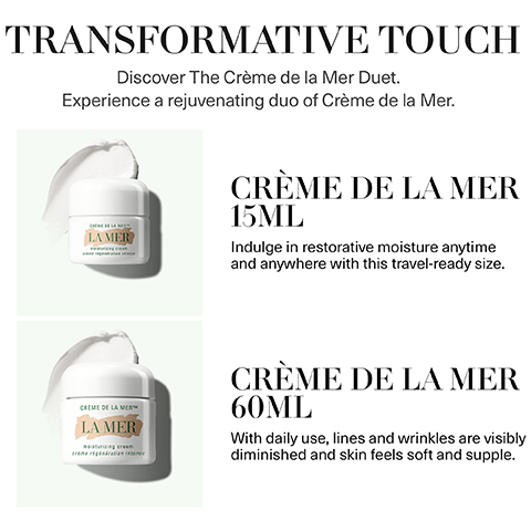 transformative touch. discover the discover the creme de la mer duet. experience a rejuvenating duo of creme de la mer. creme de la mar 15ml - induldge in restorative moisture anytime and anywhere with this travel ready size. creme de la mer 60ml - with daily use, lines and wrinkles are visibly diminished and skin feels soft and supple.