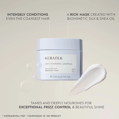 Image 1 - A light gray jar of KERASILK Smoothing Mask with a white label sits against a soft, beige background, with cream-colored product on the side; visible text includes INTENSELY CONDITIONS EVEN THE COARSEST HAIR, A RICH MASK CREATED WITH BIOMIMETIC SILK & SHEA OIL, SOFT. NOURISHED. LUXURIOUS, SMOOTHING MASK, 200 mL / 6.7 FL. OZ. and TAMES AND DEEPLY NOURISHES FOR EXCEPTIONAL FRIZZ CONTROL & BEAUTIFUL SHINE.
              Image 2 - A close-up of a KERASILK Smoothing Mask container on a tiled surface, with visible text detailing performance benefits such as increased smoothness, improved manageability, and reduced frizz.
              Image 3 - A collection of hair care products displayed on a light blue background with the text Speciality Products for Significant Hair Optimization & Improvement at the top.
              Image 4 - A jar of KERASILK Smoothing Mask is shown with a lid slightly open, revealing creamy product inside, accompanied by icons that indicate it is a vegan formula, free from animal-derived ingredients, and created with over 94% natural ingredients; visible text includes KERASILK, SOFT. NOURISHED. LUXURIOUS., SMOOTHING MASK, BÄNDIGENDE MASKE, and 200 ml / 6.7 FL. OZ.