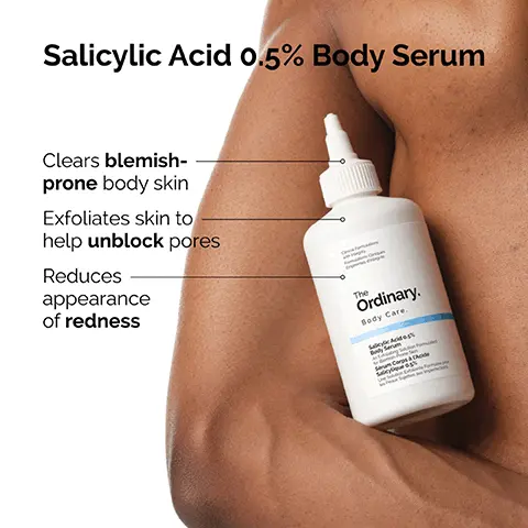 Image 1, Salicylic Acid 0.5% Body Serum Clears blemish- prone body skin Exfoliates skin to help unblock pores Reduces appearance of redness The Ordinary. Body Care. Image 2, Salicylic Acid 0.5% Body Serum is for blemish-prone body skin. The Ordinary. Body Care. Salicylic Acid 0% Sérum Corps à Acide Image 3, OQ This body serum is formulated with salicylic acid, a beta-hydroxy acid (BHA) which clears blemish-prone body skin. Image 4, Salicylic acid exfoliates the skin, reducing the appearance of pores to help smooth the look of uneven texture. Image 5, ancfortons Tested specifically for use on body skin. The Ordinary. Body Care. Salicylic Acid 0.5% Body Serum on Formulate Serum Corps à l'Acide Salicylique 0.5% Pur Su perfect Image 6, Ingredient Spotlight: Salicylic Acid Salicylic Acid 0.5% Body Serum Exfoliates skin to improve the appearance of pores. Formations Cinques The Ordinary. Body Care. Salicylic Acid 0.5% Body Serum Anting Solution Form Sérum Corps à l'Acide Salicylique 0.5% Une Solution Exdate Forme pour в престо