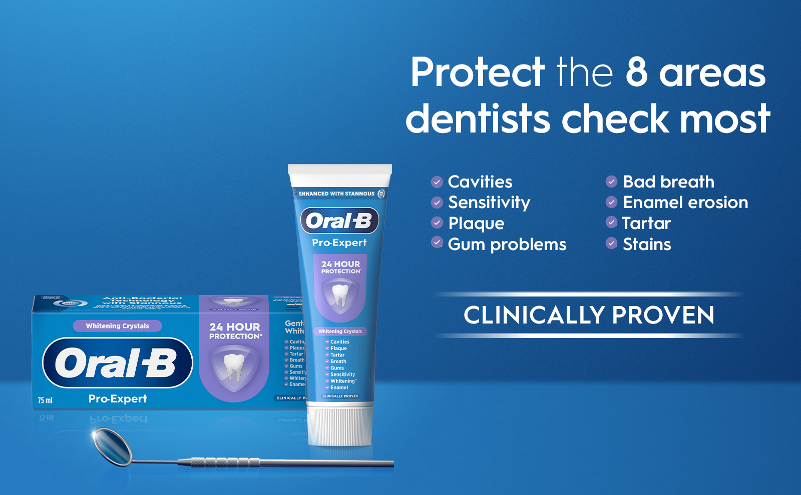 75 ml 12W -Bacterial Protect the 8 areas dentists check most Cavities ENHANCED WITH STANNOUS (→) Oral-B Pro-Expert 24 HOUR PROTECTION ▸ Sensitivity Plaque Gum problems Whitening Crystals Oral-B Pro-Expert blo-Exbell 24 HOUR Gent White Whitening Crystals PROTECTION Cavitie ✓ Cavities Plaque Tartar Plaque
                                  Tartar Breath ✓ Breath Gums Sensiti ✓ Sensitivity Whiten Ename CLINICALLY Whitening Enamel CLINICALLY PROVEN СГІНІСУГГА Ы EU9W6 Bad breath
                                  • Enamel erosion Tartar
                                  • Stains CLINICALLY PROVEN