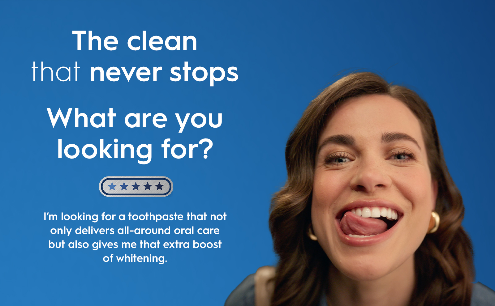 The clean that never stops what are you looking for? Im looking for a toothpaste that not only delivers all-aroundoral carr but also gives me the extra boost of whitening.