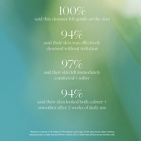 image 1, 100% said this cleanser felt gentle on the skin. 94% said their skin was effectively cleansed without irritation. 97% said their skin felt immediately comforted and softer. 94% said their skin looked both calmer and smoother after 2 weeks of daily use. based on a survery of 36 subjects aged 21-63 using active algae calming cleansing balm twice daily AM and PM for 2 weeks, 52% of which had self perceived sensitive skin. image 2, microalgae - balance, calm and refresh. image 3, keep your glow without the waste. how to recycle active algae calming cleansing balm. remove the lid and discard. rinse out any remaining or excess product, recycle the glass jar. recycle the plastic spatula. recycle the plastic disc. confirm your local recycling point