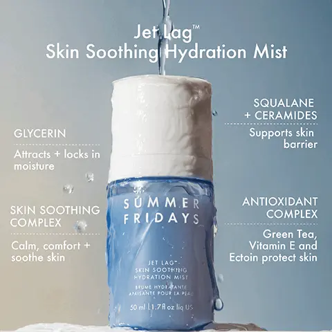Jet Lag Skin Soothing Hydration Mist. Glycerin attracts + locks in moisture. Skin Soothing Complex Calm, comfort + soothe skin. Squalane + Ceramides supports skin barrier. Antioxidant complex, green tea, Vitamin E and Ectoin protect skin. Preps skin, soothes + clams, easy, on-the-go application, instantly hydrates. How To Use. 1, Gently shake bottle. 2, Spray as desired. 3, Follow up with Jet Lag Deep Hydration Serum. 4, Mist as needed for instant hydration. Ultra-fine mist refreshes skin for dewy hydration. National Eczema Association Accepted. Jet Lag Two-Step Hydration Mist refreshes, comforts, soothes. Serum hydrates, reduces redness, smooths. Jet Lag Collection, A collection of skincare essentials that calm, soothe and hydrate skin - while delivering long term benefits with clinically tested results. Jet Lag Mask. Jet Lag Overnight Eye Serum. Jet Lag Deep Hydration Serum. Jet Lag Skin Soothing Hydration Mist. Effortless Hydration Routine, Daytime, Jet Lag Skin Soothing Hydration Mist, Jet Lag Deep Hydration Serum, Cloud Dew Gel Cream Moisturizer, ShadeDrops SPF 30 Mineral Milk Sunscreen. Nighttime, Jet Lag Skin Soothing Hydration Mist, Jet Lag Overnight Eye Serum, Jet Lag Deep Hydration Hydration Serum, Jet Lag Mask.