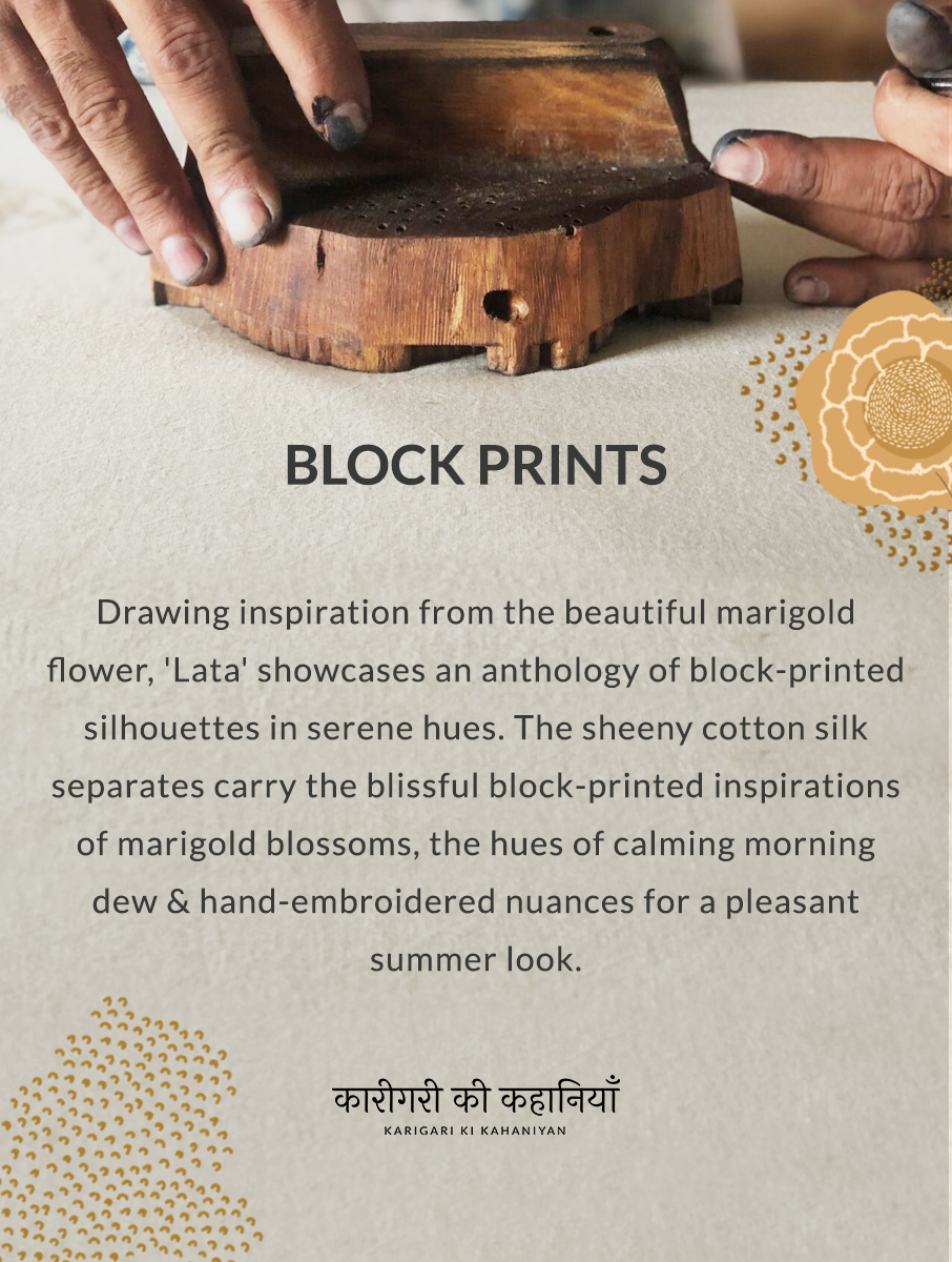 BLOCK PRINTS Drawing inspiration from the beautiful marigold flower, 'Lata' showcases an anthology of block-printed silhouettes in serene hues. The sheeny cotton silk separates carry the blissful block-printed inspirations of marigold blossoms, the hues of calming morning dew & hand-embroidered nuances for a pleasant summer look. KARIGARI KI KAHANIYAN.