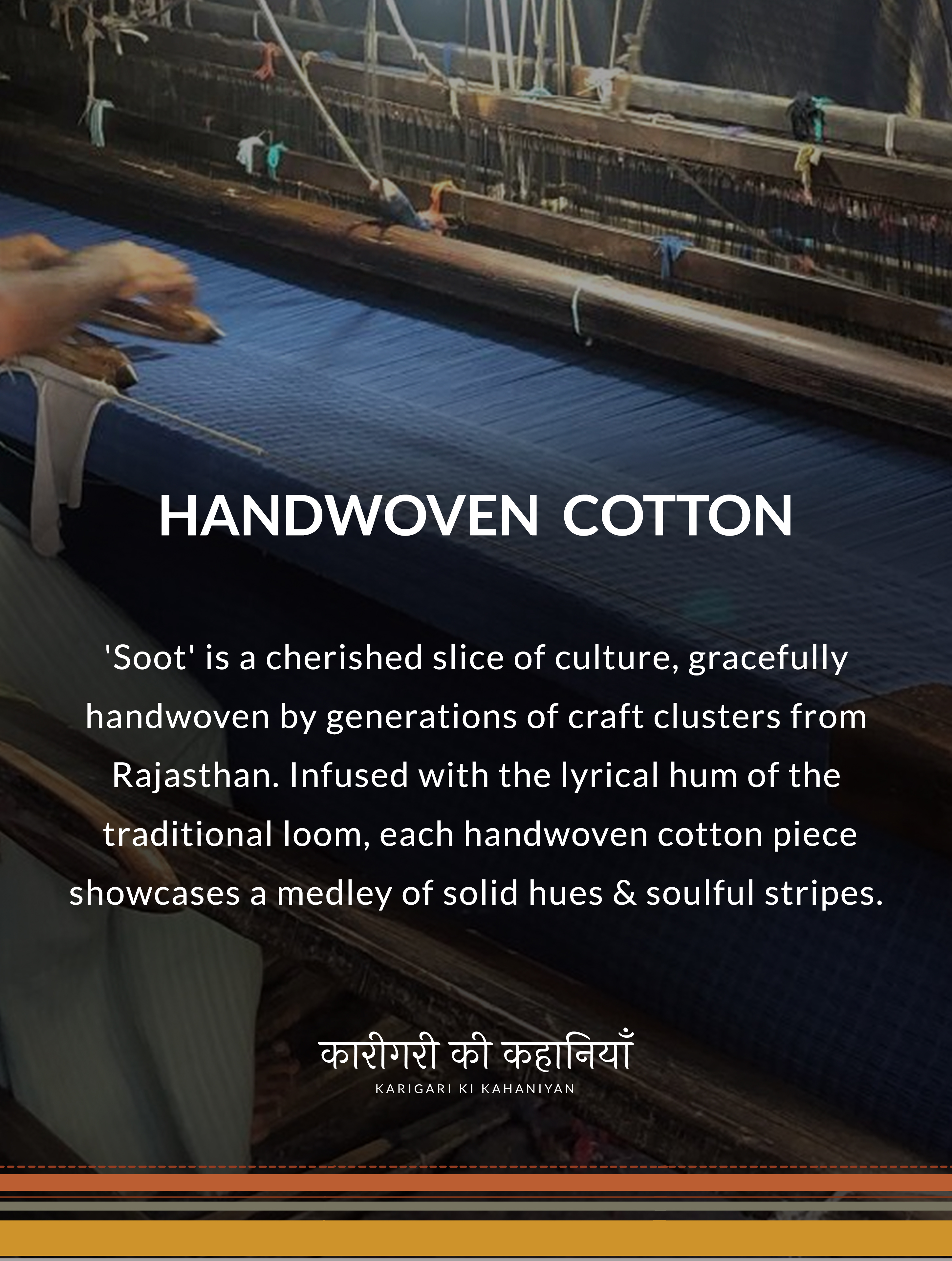 HANDWOVEN COTTON Soot is a cherished slice of culture, gracefully handwoven by generations of craft clusters from Rajasthan. Infused with the lyrical hum of the traditional loom, each handwoven cotton piece showcases a medley of solid hues & soulful stripes. KARIGARI KI KAHANIYAN.