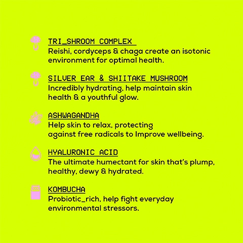 tri-shroom complex = reishi, cordyceps and chaga create an isotonic environment for optimal health. silver ear and shittake mushroom = incredibly hydrating, help maintain skin health and youthful glow. ashwagandha = help skin to relax, protecting against free radicals to improve wellbeing. hyaluronic acid = the ultimate humectant for skin that's plump, healthy, dewy and hydrated. kombucha = probiotic rich, help fight everyday environmental stressors.