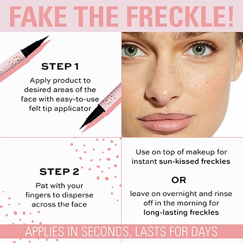 Image 1 - An image promoting a freckle product features a close-up of a womans face with artificial freckles, illustrations of a felt tip applicator, and four steps detailing how to apply the product, including visible text that reads: FAKE THE FRECKLE! STEP 1 Apply product to desired areas of the face with easy-to-use felt tip applicator STEP 2 Pat with your fingers to disperse across the face Use on top of makeup for instant sun-kissed freckles OR leave on overnight and rinse off in the morning for long-lasting freckles APPLIES IN SECONDS, LASTS FOR DAYS.
              Image 2 - A close-up of a self-tan freckle tint pen with a black tip and pink packaging, featuring text that reads Fake the Freckle! Self Tan Freckle Tint Pen, Instant sun-kissed freckles that last for days, Formulated with DHA self-tan, adapts to your skin-tone, and Buildable soft matte colour.
              Image 3 - An image of a self tan freckle tint pen with a pink design, featuring a close-up of skin with freckles and text detailing its benefits, including FORMULATED WITH DHA SELF-TAN INGREDIENT, APPLICATION, and APPLIES IN SECONDS, LASTS FOR DAYS.