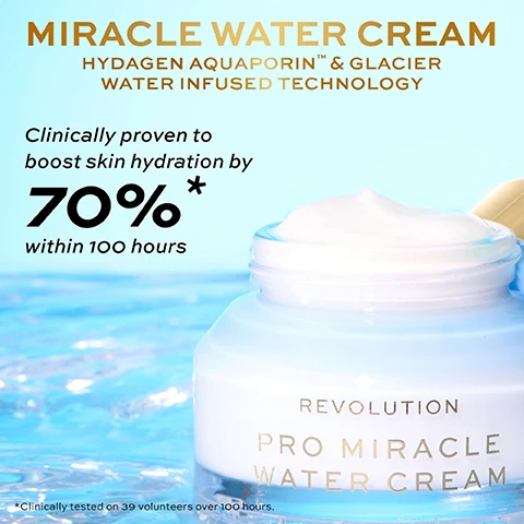 Image 1 - A jar of white water cream with a light blue background, featuring the text Miracle Water Cream, Hydragen Aquaporin & Glacier Water Infused Technology, Clinically proven to boost skin hydration by 70% within 100 hours, and Revolution Pro Miracle Water Cream.
              Image 2 - An image of a jar of Pro Miracle Water Cream by Revolution sitting on a surface with blue water, accompanied by text stating: What makes it a Miracle Water Cream? 90% AGREE skin feels deeply hydrated, 83% AGREE skin appears radiant & dewy, 94% AGREE skin feels fresh, and 86% AGREE skin feels smoother.
              Image 3 - A close-up image of a light blue jar of Miracle Water Cream with a gold lid, and the jar is partially open to reveal the creamy texture inside, accompanied by text describing ingredients: HYDAGEN AQUAPORIN™ Instant & long-lasting hydration, GLACIER WATER Mineral-rich source for ultimate, cooling hydration, and PEPTIDES Improves collagen production for plumper skin.
              Image 4 - A close-up image shows a woman with a glowing complexion, split into two sections labeled BEFORE and IMMEDIATELY AFTER, highlighting the improvement in skin hydration after using Miracle Water Cream, with additional text stating CLINICALLY PROVEN TO BOOST SKIN HYDRATION and a note about clinical testing.
              Image 5 - A jar of PRO MIRACLE WATER CREAM with a gold lid is placed on a blue background, featuring five gold stars above it and a customer testimonial about the products effectiveness.
              Image 6 - Image of two jars of Pro Miracle Water Cream stacked on top of each other with splashes of water around them, featuring the text MIRACLE WATER CREAM and a five-star rating along with a customer review that says Really love this cream. It feels super luxurious! followed by a disclaimer about testing on 111 consumers over 4 weeks.
              Image 7 - Image of a light blue jar of Revolution Pro Miracle Water Cream with a gold lid, placed on a bright blue background, featuring a five-star review and text stating it is perfect for wearing under makeup, feels lightweight, and is moisturizing.
              Image 8 - A jar of Revolution Pro Miracle Water Cream with a light blue lid sits on a watery surface, accompanied by a gold star rating of four stars and the text stating it is the perfect lightweight gel-cream, enhancing skin hydration and radiance, with a note about testing on 111 consumers over four weeks.