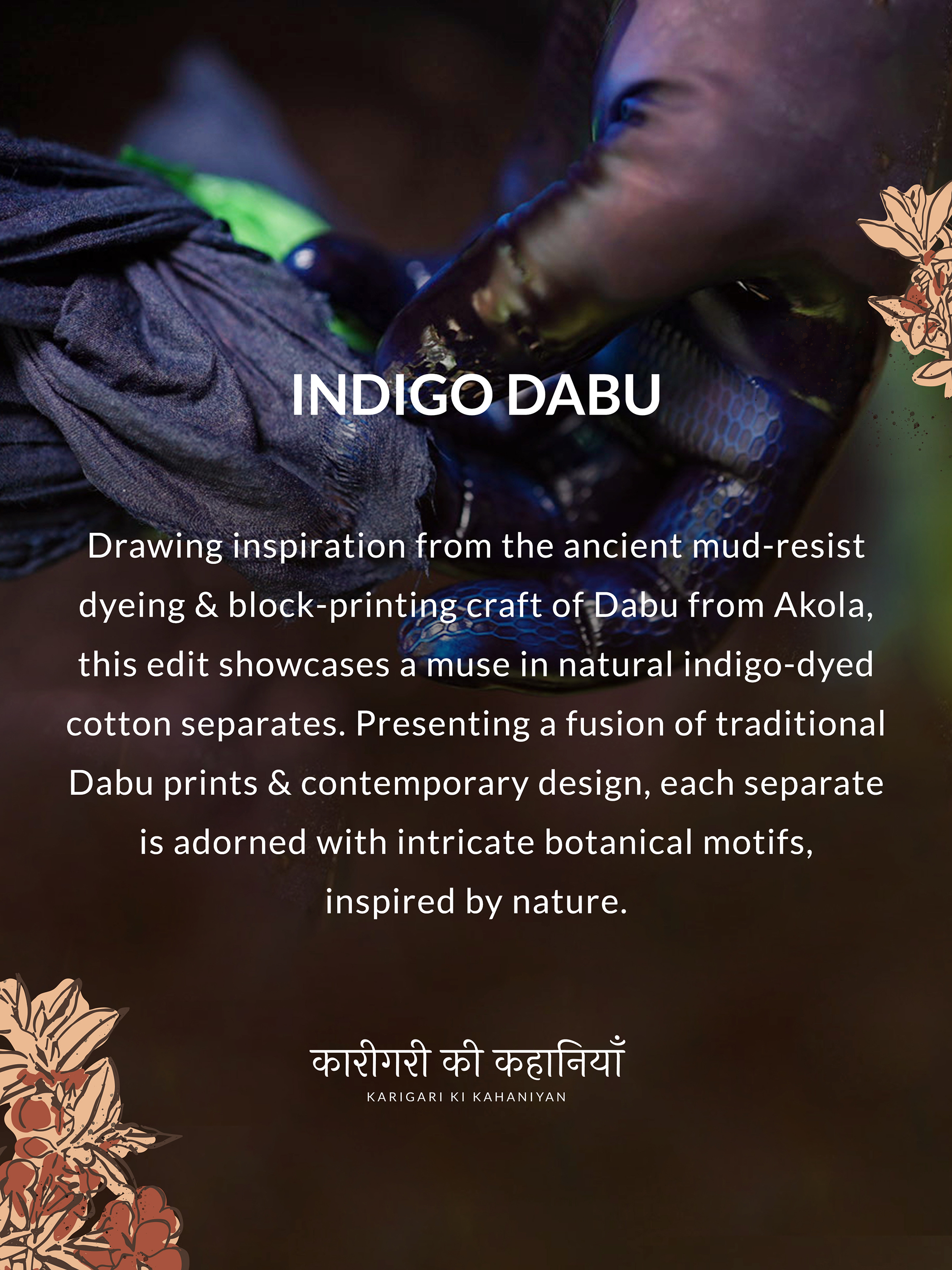 INDIGO DABU
Drawing inspiration from the ancient mud-resist
dyeing & of-pabu from Akola,
this edit showcases a muse in natural indigo-dyed
cotton separates. Presenting a fusion of traditional
Dabu prints & contemporary design, each separate
is adorned with intricate botanical motifs,
inspired by nature.