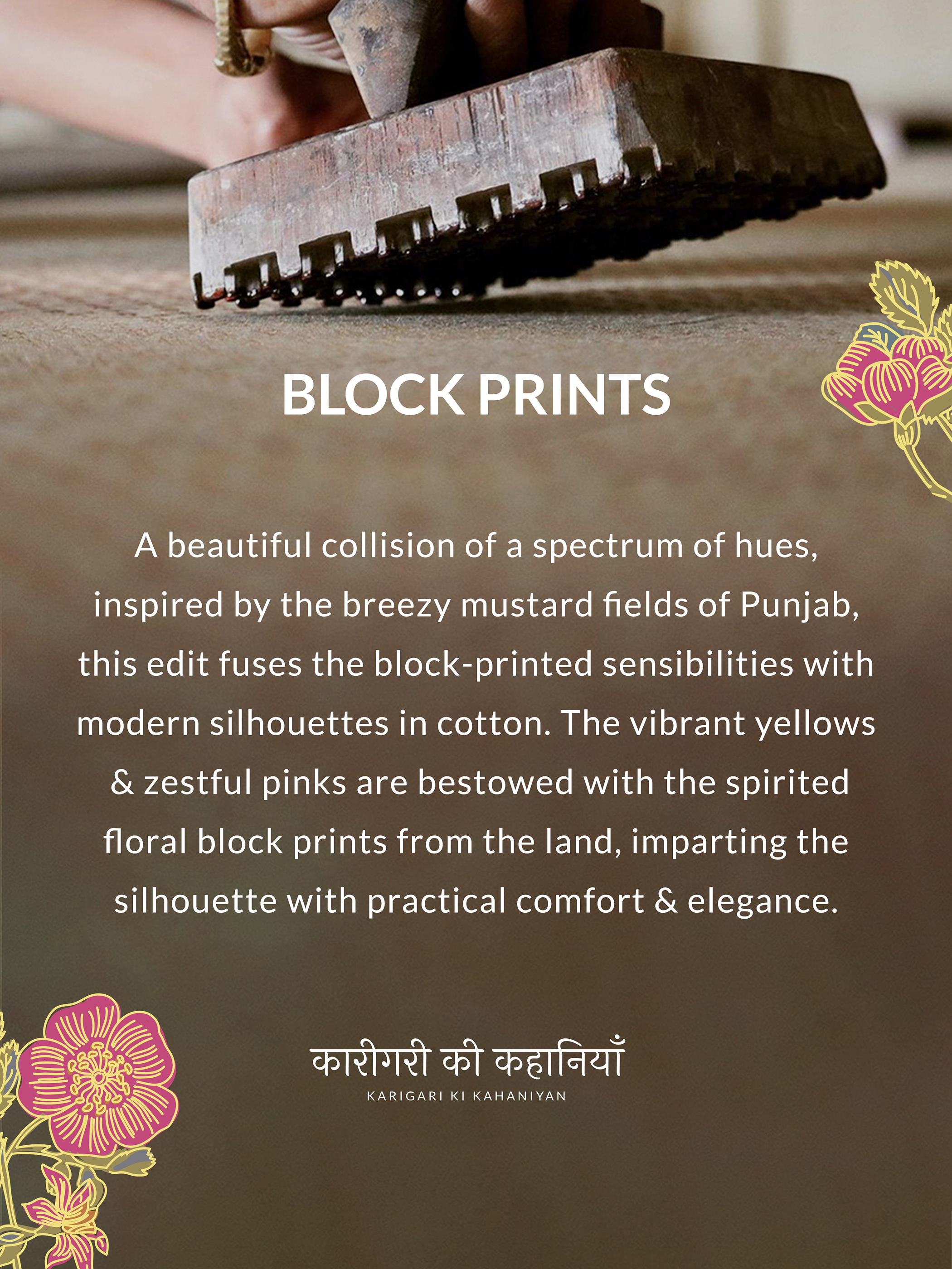 BLOCK PRINTS
A beautiful collision of a spectrum of hues,
inspired by the breezy mustard fields of Punjab,
this edit fuses the block-printed sensibilities with
modern silhouettes in cotton. The vibrant yellows
& zestful pinks are bestowed with the spirited
floral block prints from the land, imparting the
silhouette with practical comfort & elegance.