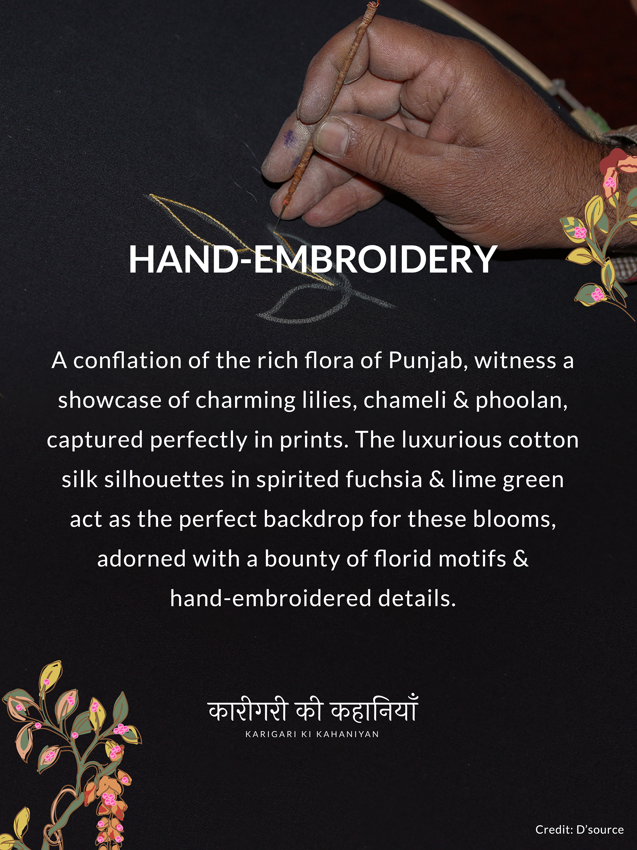 HAN -
ROIDERY
A conflation of the rich flora of Punjab, witness a
showcase of charming lilies, chameli & phoolan,
captured perfectly in prints. The luxurious cotton
silk silhouettes in spirited fuchsia & lime green
act as the perfect backdrop for these blooms,
adorned with a bounty of florid motifs &
hand-embroidered details.