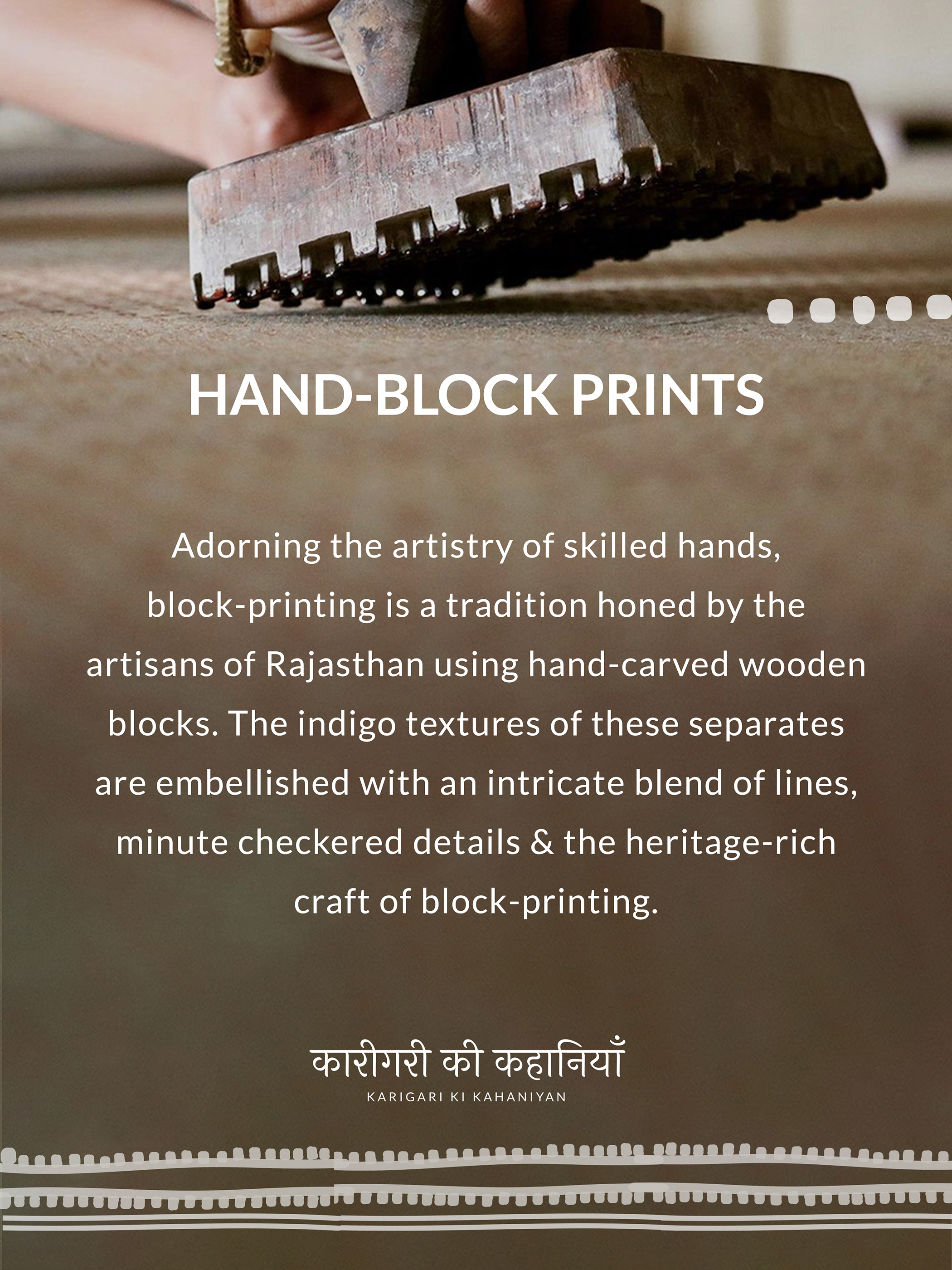 HAND-BLOCK PRINTS
Adorning the artistry of skilled hands,
block-printing is a tradition honed by the
artisans of Rajasthan using hand-carved wooden
blocks. The indigo textures of these separates
are embellished with an intricate blend of lines,
minute checkered details & the heritage-rich
craft of block-printing.
KARIGARI KI KAHANIYAN