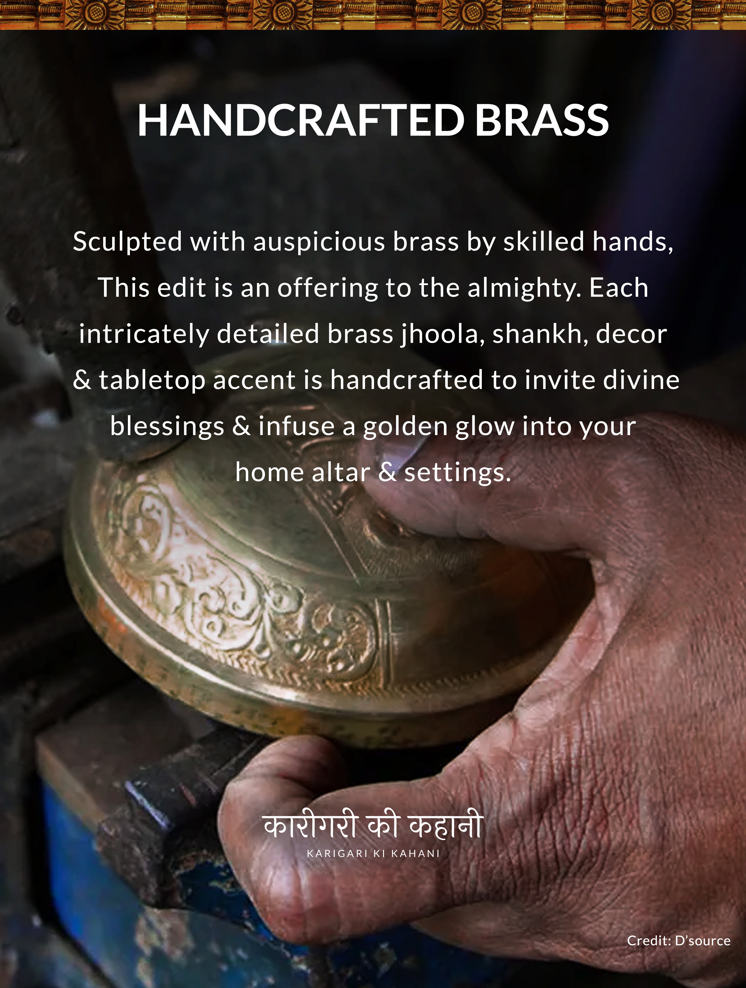 HANDCRAFTED BRASS Sculpted with auspicious brass by skilled hands, This edit is an offering to the almighty. Each intricately detailed brass jhoola, shankh, decor
& tabletop accent is handcrafted to invite divine blessings & infuse a golden glow into your home altar & settings. KARIGARI KI KAHANI
Credit: D'source