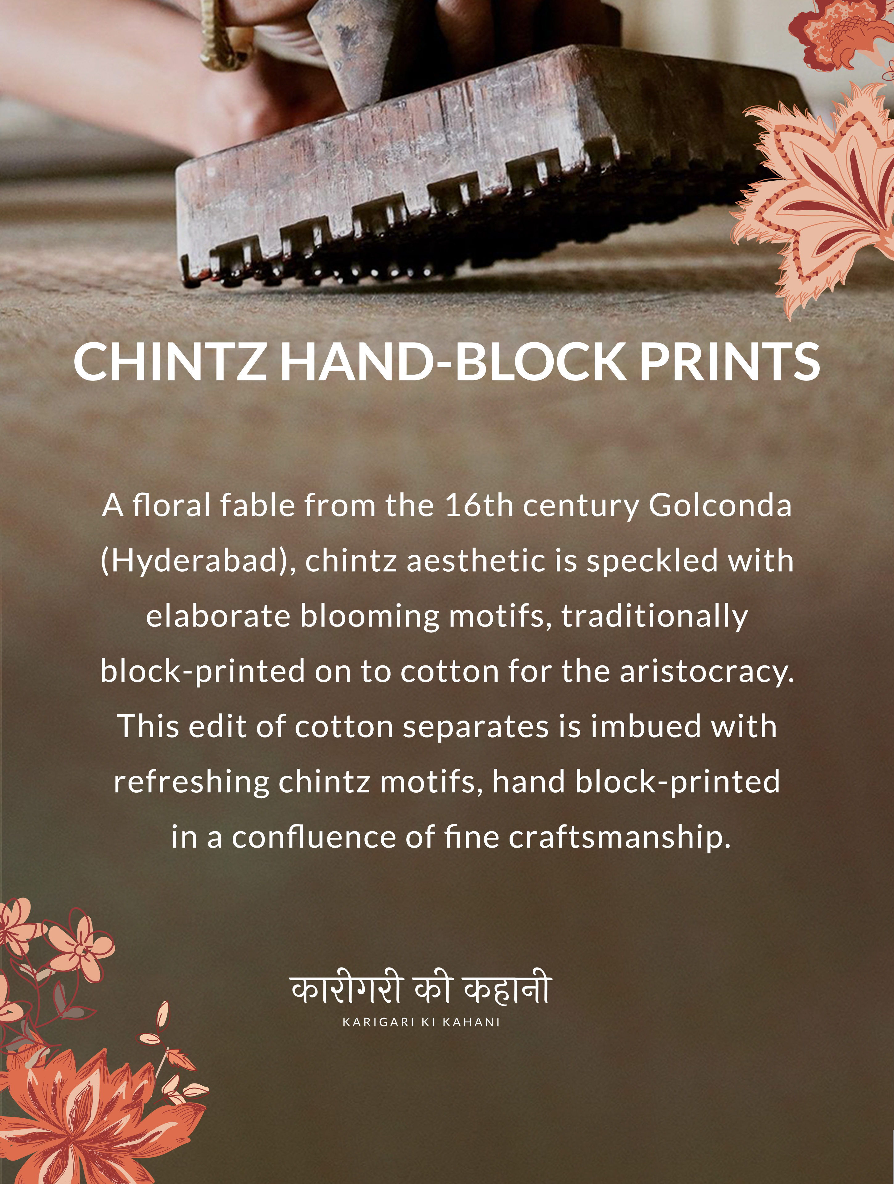CHINTZ HAND-BLOCK PRINTS. A floral fable from the 16th century Golconda (Hyderabad), chintz aesthetic is speckled with elaborate blooming motifs, traditionally block-printed on to cotton for the aristocracy. This edit of cotton separates is imbued with refreshing chintz motifs, hand block-printed in a confluence of fine craftsmanship.KARIGARI KI KAHANI