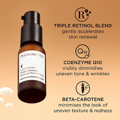 Image 1 - An amber bottle of Perricone MD High Potency Triple Retinol Renewal Eye Serum is displayed against a gradient orange background, featuring text highlights: TRIPLE RETINOL BLEND gently accelerates skin renewal, COENZYME Q10 visibly diminishes uneven tone & wrinkles, and BETA-CAROTENE minimises the look of uneven texture & redness.
              Image 2 - A brown bottle of Perricone MD Triple Retinol Renewal Eye Serum is surrounded by white bubbles on a beige background, with visible text including five stars and quotes from Kimberly Z. stating it minimized fine lines around her eyes and Susan O. stating immediately the skin under her eyes felt tighter.
              Image 3 - A bottle of Perricone MD eye serum is positioned on a smooth surface with a curved white backdrop, accompanied by five black stars and the text My eye area looks very smooth, supple & more youthful. —Heather S.
              Image 4 - A side-by-side image showing a close-up of an eye area labeled Before at the top with visible wrinkles and After 4 Weeks at the bottom showing smoother skin, highlighting the changes over time.